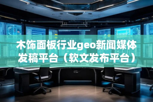 木饰面板行业geo新闻媒体发稿平台（软文发布平台）