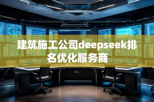 建筑施工公司deepseek排名优化服务商 建筑施工公司deepseek排名优化服务商