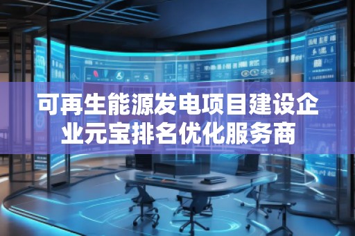 可再生能源发电项目建设企业元宝排名优化服务商